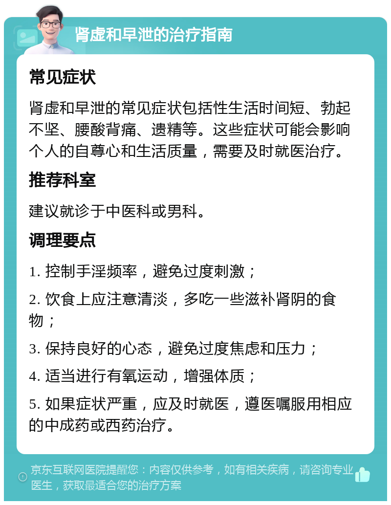 肾虚和早泄的治疗指南 常见症状 肾虚和早泄的常见症状包括性生活时间短、勃起不坚、腰酸背痛、遗精等。这些症状可能会影响个人的自尊心和生活质量，需要及时就医治疗。 推荐科室 建议就诊于中医科或男科。 调理要点 1. 控制手淫频率，避免过度刺激； 2. 饮食上应注意清淡，多吃一些滋补肾阴的食物； 3. 保持良好的心态，避免过度焦虑和压力； 4. 适当进行有氧运动，增强体质； 5. 如果症状严重，应及时就医，遵医嘱服用相应的中成药或西药治疗。