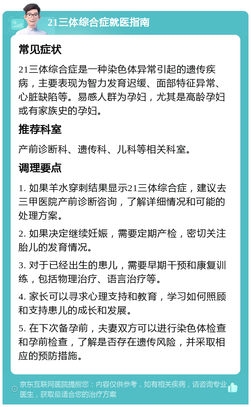 21三体综合症就医指南 常见症状 21三体综合症是一种染色体异常引起的遗传疾病，主要表现为智力发育迟缓、面部特征异常、心脏缺陷等。易感人群为孕妇，尤其是高龄孕妇或有家族史的孕妇。 推荐科室 产前诊断科、遗传科、儿科等相关科室。 调理要点 1. 如果羊水穿刺结果显示21三体综合症，建议去三甲医院产前诊断咨询，了解详细情况和可能的处理方案。 2. 如果决定继续妊娠，需要定期产检，密切关注胎儿的发育情况。 3. 对于已经出生的患儿，需要早期干预和康复训练，包括物理治疗、语言治疗等。 4. 家长可以寻求心理支持和教育，学习如何照顾和支持患儿的成长和发展。 5. 在下次备孕前，夫妻双方可以进行染色体检查和孕前检查，了解是否存在遗传风险，并采取相应的预防措施。