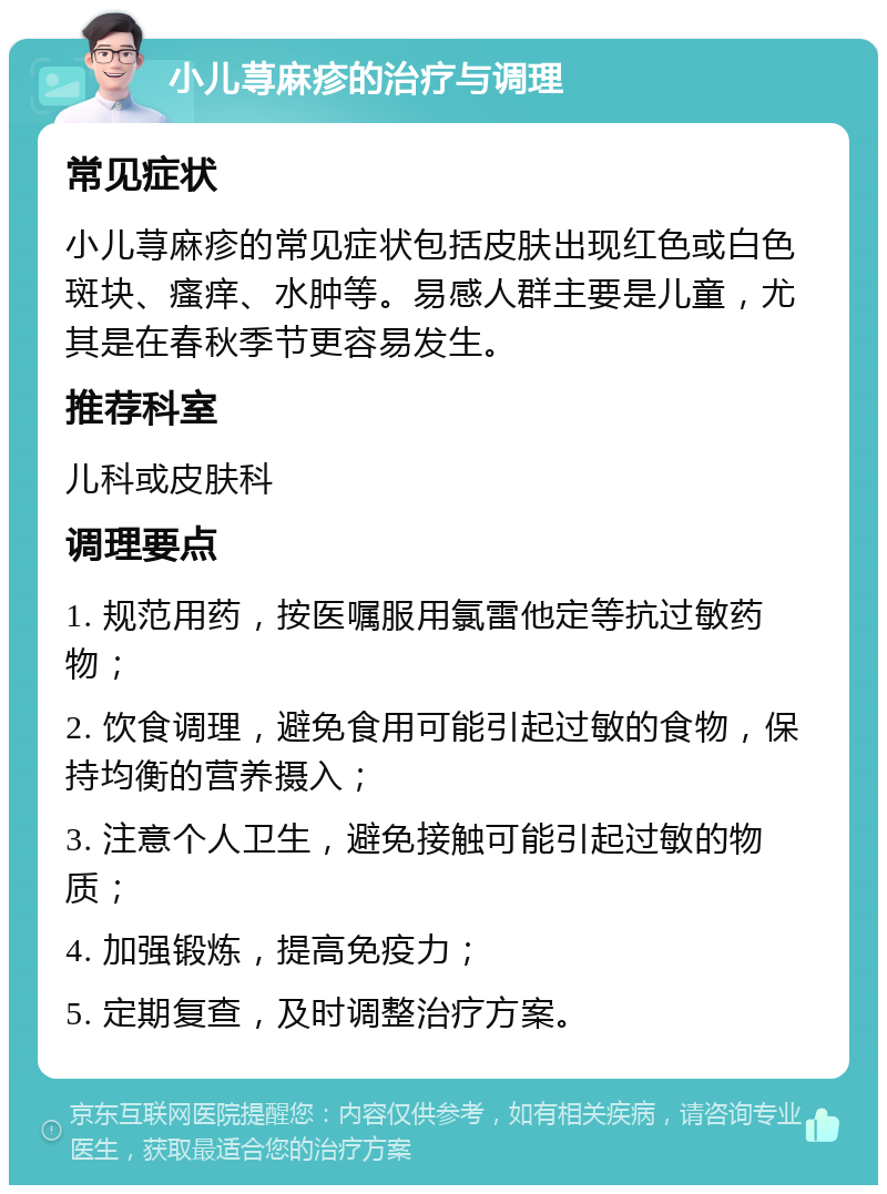 小儿荨麻疹的治疗与调理 常见症状 小儿荨麻疹的常见症状包括皮肤出现红色或白色斑块、瘙痒、水肿等。易感人群主要是儿童，尤其是在春秋季节更容易发生。 推荐科室 儿科或皮肤科 调理要点 1. 规范用药，按医嘱服用氯雷他定等抗过敏药物； 2. 饮食调理，避免食用可能引起过敏的食物，保持均衡的营养摄入； 3. 注意个人卫生，避免接触可能引起过敏的物质； 4. 加强锻炼，提高免疫力； 5. 定期复查，及时调整治疗方案。