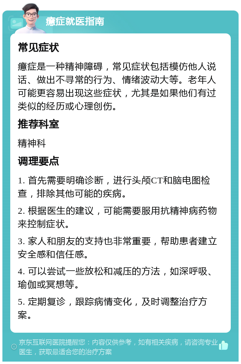 癔症就医指南 常见症状 癔症是一种精神障碍，常见症状包括模仿他人说话、做出不寻常的行为、情绪波动大等。老年人可能更容易出现这些症状，尤其是如果他们有过类似的经历或心理创伤。 推荐科室 精神科 调理要点 1. 首先需要明确诊断，进行头颅CT和脑电图检查，排除其他可能的疾病。 2. 根据医生的建议，可能需要服用抗精神病药物来控制症状。 3. 家人和朋友的支持也非常重要，帮助患者建立安全感和信任感。 4. 可以尝试一些放松和减压的方法，如深呼吸、瑜伽或冥想等。 5. 定期复诊，跟踪病情变化，及时调整治疗方案。