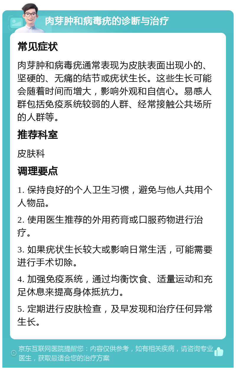 肉芽肿和病毒疣的诊断与治疗 常见症状 肉芽肿和病毒疣通常表现为皮肤表面出现小的、坚硬的、无痛的结节或疣状生长。这些生长可能会随着时间而增大，影响外观和自信心。易感人群包括免疫系统较弱的人群、经常接触公共场所的人群等。 推荐科室 皮肤科 调理要点 1. 保持良好的个人卫生习惯，避免与他人共用个人物品。 2. 使用医生推荐的外用药膏或口服药物进行治疗。 3. 如果疣状生长较大或影响日常生活，可能需要进行手术切除。 4. 加强免疫系统，通过均衡饮食、适量运动和充足休息来提高身体抵抗力。 5. 定期进行皮肤检查，及早发现和治疗任何异常生长。