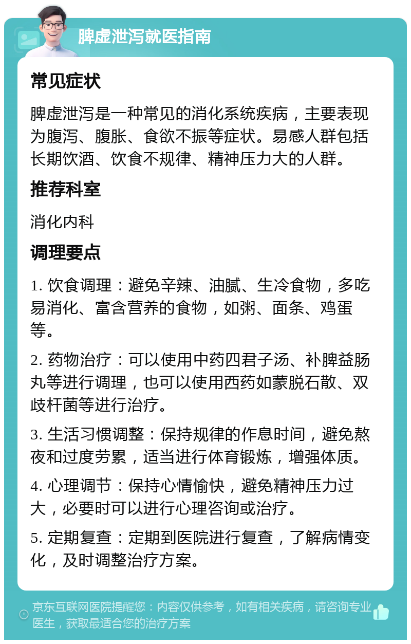 脾虚泄泻就医指南 常见症状 脾虚泄泻是一种常见的消化系统疾病，主要表现为腹泻、腹胀、食欲不振等症状。易感人群包括长期饮酒、饮食不规律、精神压力大的人群。 推荐科室 消化内科 调理要点 1. 饮食调理：避免辛辣、油腻、生冷食物，多吃易消化、富含营养的食物，如粥、面条、鸡蛋等。 2. 药物治疗：可以使用中药四君子汤、补脾益肠丸等进行调理，也可以使用西药如蒙脱石散、双歧杆菌等进行治疗。 3. 生活习惯调整：保持规律的作息时间，避免熬夜和过度劳累，适当进行体育锻炼，增强体质。 4. 心理调节：保持心情愉快，避免精神压力过大，必要时可以进行心理咨询或治疗。 5. 定期复查：定期到医院进行复查，了解病情变化，及时调整治疗方案。