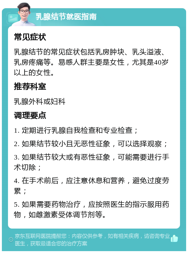 乳腺结节就医指南 常见症状 乳腺结节的常见症状包括乳房肿块、乳头溢液、乳房疼痛等。易感人群主要是女性，尤其是40岁以上的女性。 推荐科室 乳腺外科或妇科 调理要点 1. 定期进行乳腺自我检查和专业检查； 2. 如果结节较小且无恶性征象，可以选择观察； 3. 如果结节较大或有恶性征象，可能需要进行手术切除； 4. 在手术前后，应注意休息和营养，避免过度劳累； 5. 如果需要药物治疗，应按照医生的指示服用药物，如雌激素受体调节剂等。