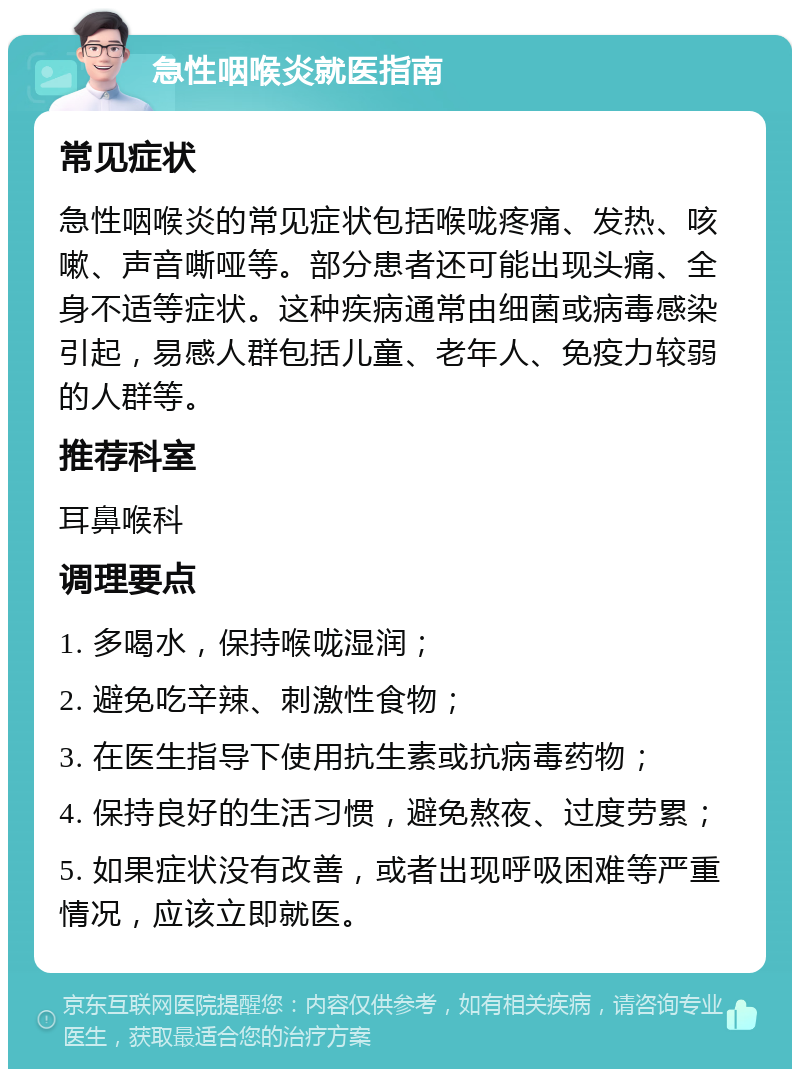 急性咽喉炎就医指南 常见症状 急性咽喉炎的常见症状包括喉咙疼痛、发热、咳嗽、声音嘶哑等。部分患者还可能出现头痛、全身不适等症状。这种疾病通常由细菌或病毒感染引起，易感人群包括儿童、老年人、免疫力较弱的人群等。 推荐科室 耳鼻喉科 调理要点 1. 多喝水，保持喉咙湿润； 2. 避免吃辛辣、刺激性食物； 3. 在医生指导下使用抗生素或抗病毒药物； 4. 保持良好的生活习惯，避免熬夜、过度劳累； 5. 如果症状没有改善，或者出现呼吸困难等严重情况，应该立即就医。