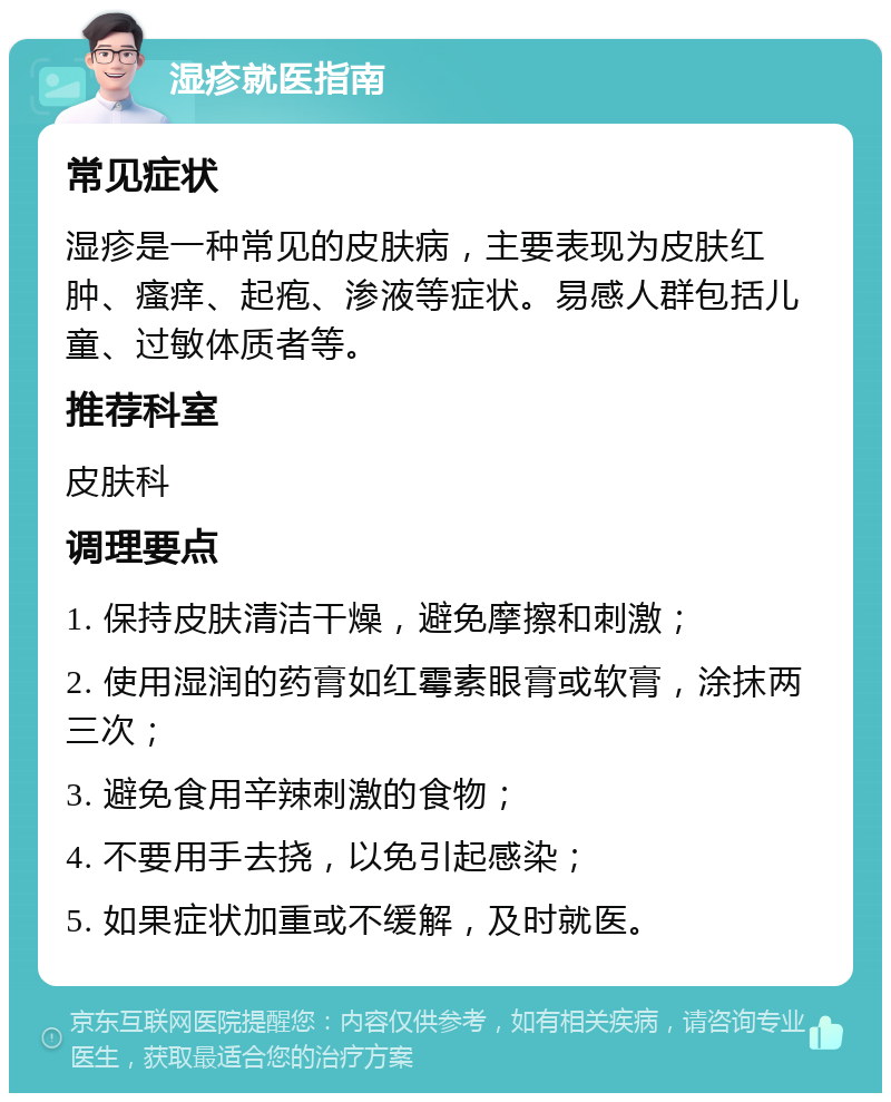 湿疹就医指南 常见症状 湿疹是一种常见的皮肤病，主要表现为皮肤红肿、瘙痒、起疱、渗液等症状。易感人群包括儿童、过敏体质者等。 推荐科室 皮肤科 调理要点 1. 保持皮肤清洁干燥，避免摩擦和刺激； 2. 使用湿润的药膏如红霉素眼膏或软膏，涂抹两三次； 3. 避免食用辛辣刺激的食物； 4. 不要用手去挠，以免引起感染； 5. 如果症状加重或不缓解，及时就医。