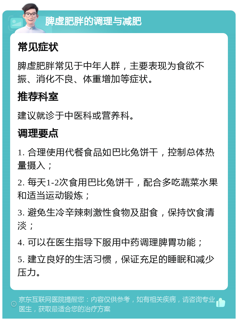 脾虚肥胖的调理与减肥 常见症状 脾虚肥胖常见于中年人群，主要表现为食欲不振、消化不良、体重增加等症状。 推荐科室 建议就诊于中医科或营养科。 调理要点 1. 合理使用代餐食品如巴比兔饼干，控制总体热量摄入； 2. 每天1-2次食用巴比兔饼干，配合多吃蔬菜水果和适当运动锻炼； 3. 避免生冷辛辣刺激性食物及甜食，保持饮食清淡； 4. 可以在医生指导下服用中药调理脾胃功能； 5. 建立良好的生活习惯，保证充足的睡眠和减少压力。