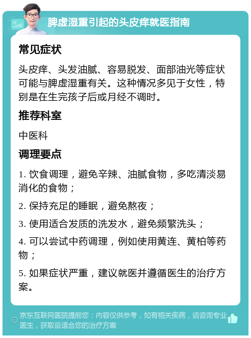 脾虚湿重引起的头皮痒就医指南 常见症状 头皮痒、头发油腻、容易脱发、面部油光等症状可能与脾虚湿重有关。这种情况多见于女性，特别是在生完孩子后或月经不调时。 推荐科室 中医科 调理要点 1. 饮食调理，避免辛辣、油腻食物，多吃清淡易消化的食物； 2. 保持充足的睡眠，避免熬夜； 3. 使用适合发质的洗发水，避免频繁洗头； 4. 可以尝试中药调理，例如使用黄连、黄柏等药物； 5. 如果症状严重，建议就医并遵循医生的治疗方案。