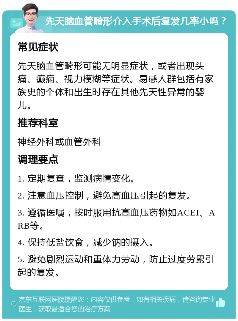 先天脑血管畸形介入手术后复发几率小吗？ 常见症状 先天脑血管畸形可能无明显症状，或者出现头痛、癫痫、视力模糊等症状。易感人群包括有家族史的个体和出生时存在其他先天性异常的婴儿。 推荐科室 神经外科或血管外科 调理要点 1. 定期复查，监测病情变化。 2. 注意血压控制，避免高血压引起的复发。 3. 遵循医嘱，按时服用抗高血压药物如ACEI、ARB等。 4. 保持低盐饮食，减少钠的摄入。 5. 避免剧烈运动和重体力劳动，防止过度劳累引起的复发。