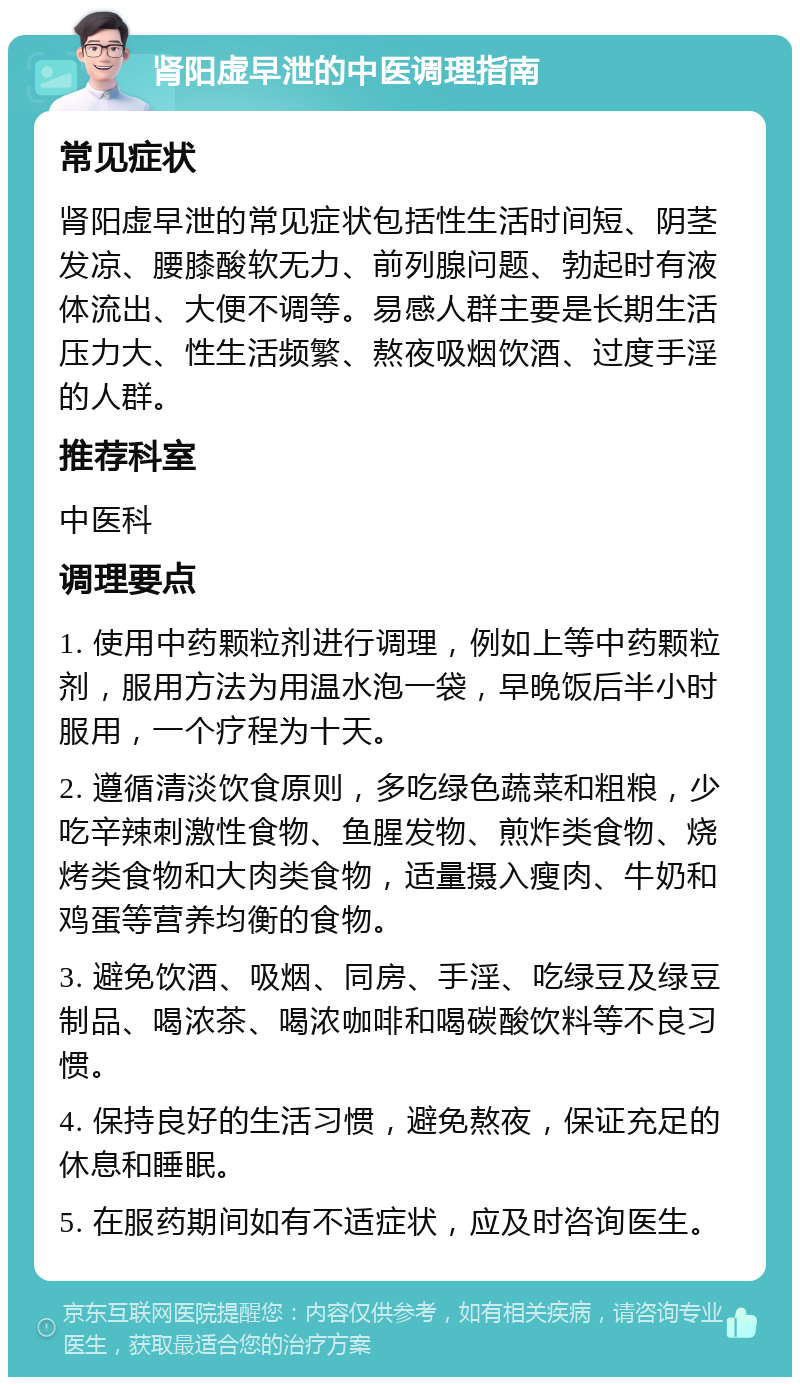 肾阳虚早泄的中医调理指南 常见症状 肾阳虚早泄的常见症状包括性生活时间短、阴茎发凉、腰膝酸软无力、前列腺问题、勃起时有液体流出、大便不调等。易感人群主要是长期生活压力大、性生活频繁、熬夜吸烟饮酒、过度手淫的人群。 推荐科室 中医科 调理要点 1. 使用中药颗粒剂进行调理，例如上等中药颗粒剂，服用方法为用温水泡一袋，早晚饭后半小时服用，一个疗程为十天。 2. 遵循清淡饮食原则，多吃绿色蔬菜和粗粮，少吃辛辣刺激性食物、鱼腥发物、煎炸类食物、烧烤类食物和大肉类食物，适量摄入瘦肉、牛奶和鸡蛋等营养均衡的食物。 3. 避免饮酒、吸烟、同房、手淫、吃绿豆及绿豆制品、喝浓茶、喝浓咖啡和喝碳酸饮料等不良习惯。 4. 保持良好的生活习惯，避免熬夜，保证充足的休息和睡眠。 5. 在服药期间如有不适症状，应及时咨询医生。