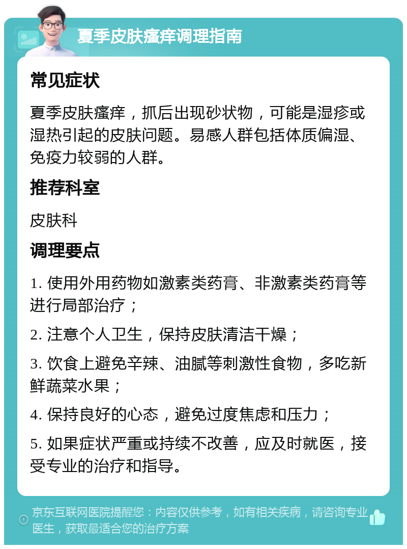 夏季皮肤瘙痒调理指南 常见症状 夏季皮肤瘙痒，抓后出现砂状物，可能是湿疹或湿热引起的皮肤问题。易感人群包括体质偏湿、免疫力较弱的人群。 推荐科室 皮肤科 调理要点 1. 使用外用药物如激素类药膏、非激素类药膏等进行局部治疗； 2. 注意个人卫生，保持皮肤清洁干燥； 3. 饮食上避免辛辣、油腻等刺激性食物，多吃新鲜蔬菜水果； 4. 保持良好的心态，避免过度焦虑和压力； 5. 如果症状严重或持续不改善，应及时就医，接受专业的治疗和指导。