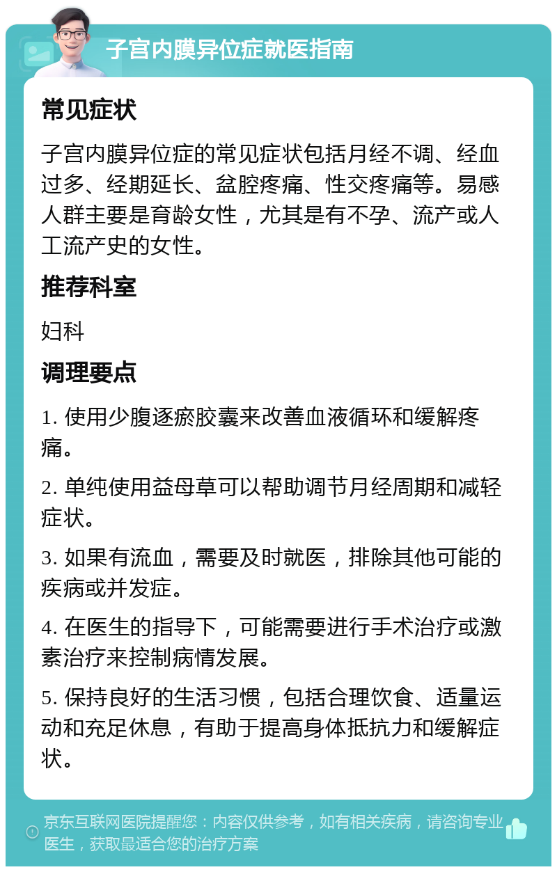 子宫内膜异位症就医指南 常见症状 子宫内膜异位症的常见症状包括月经不调、经血过多、经期延长、盆腔疼痛、性交疼痛等。易感人群主要是育龄女性，尤其是有不孕、流产或人工流产史的女性。 推荐科室 妇科 调理要点 1. 使用少腹逐瘀胶囊来改善血液循环和缓解疼痛。 2. 单纯使用益母草可以帮助调节月经周期和减轻症状。 3. 如果有流血，需要及时就医，排除其他可能的疾病或并发症。 4. 在医生的指导下，可能需要进行手术治疗或激素治疗来控制病情发展。 5. 保持良好的生活习惯，包括合理饮食、适量运动和充足休息，有助于提高身体抵抗力和缓解症状。