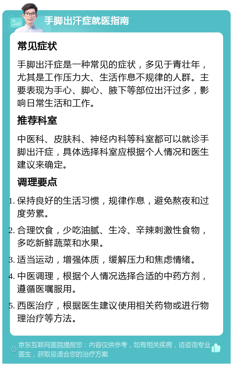 手脚出汗症就医指南 常见症状 手脚出汗症是一种常见的症状，多见于青壮年，尤其是工作压力大、生活作息不规律的人群。主要表现为手心、脚心、腋下等部位出汗过多，影响日常生活和工作。 推荐科室 中医科、皮肤科、神经内科等科室都可以就诊手脚出汗症，具体选择科室应根据个人情况和医生建议来确定。 调理要点 保持良好的生活习惯，规律作息，避免熬夜和过度劳累。 合理饮食，少吃油腻、生冷、辛辣刺激性食物，多吃新鲜蔬菜和水果。 适当运动，增强体质，缓解压力和焦虑情绪。 中医调理，根据个人情况选择合适的中药方剂，遵循医嘱服用。 西医治疗，根据医生建议使用相关药物或进行物理治疗等方法。