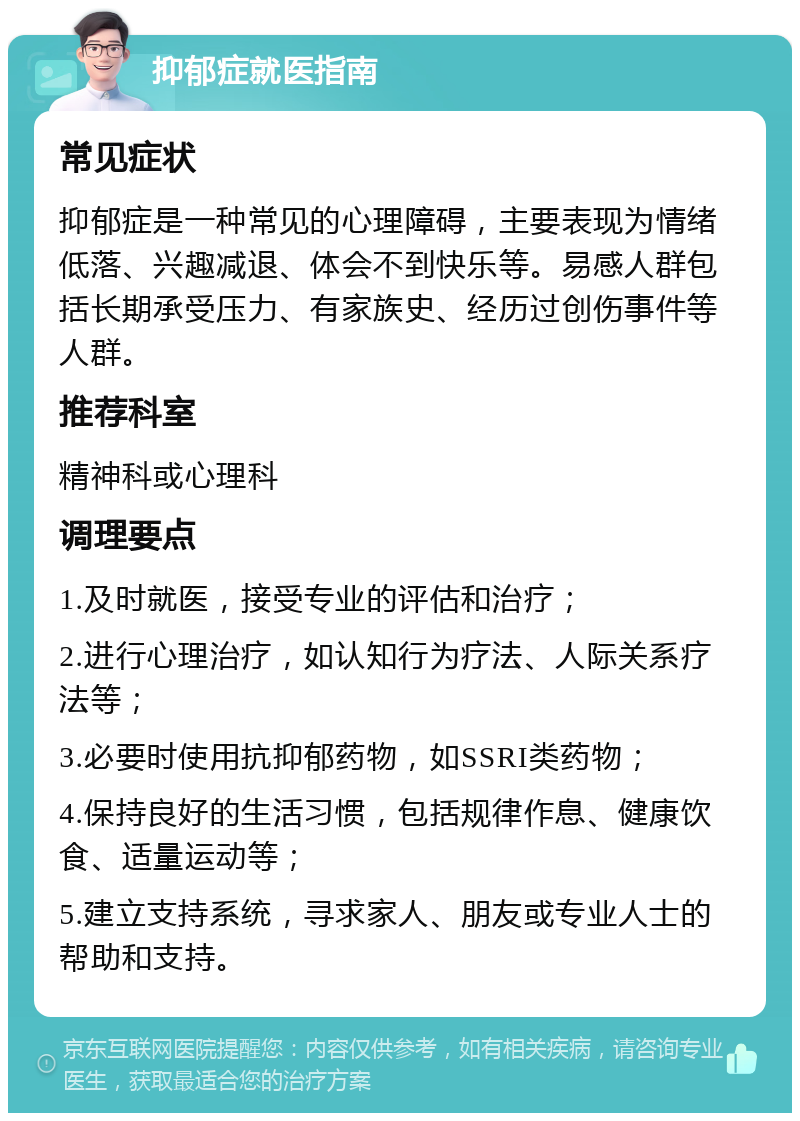 抑郁症就医指南 常见症状 抑郁症是一种常见的心理障碍，主要表现为情绪低落、兴趣减退、体会不到快乐等。易感人群包括长期承受压力、有家族史、经历过创伤事件等人群。 推荐科室 精神科或心理科 调理要点 1.及时就医，接受专业的评估和治疗； 2.进行心理治疗，如认知行为疗法、人际关系疗法等； 3.必要时使用抗抑郁药物，如SSRI类药物； 4.保持良好的生活习惯，包括规律作息、健康饮食、适量运动等； 5.建立支持系统，寻求家人、朋友或专业人士的帮助和支持。