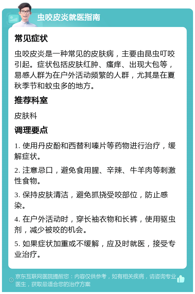 虫咬皮炎就医指南 常见症状 虫咬皮炎是一种常见的皮肤病，主要由昆虫叮咬引起。症状包括皮肤红肿、瘙痒、出现大包等，易感人群为在户外活动频繁的人群，尤其是在夏秋季节和蚊虫多的地方。 推荐科室 皮肤科 调理要点 1. 使用丹皮酚和西替利嗪片等药物进行治疗，缓解症状。 2. 注意忌口，避免食用腥、辛辣、牛羊肉等刺激性食物。 3. 保持皮肤清洁，避免抓挠受咬部位，防止感染。 4. 在户外活动时，穿长袖衣物和长裤，使用驱虫剂，减少被咬的机会。 5. 如果症状加重或不缓解，应及时就医，接受专业治疗。