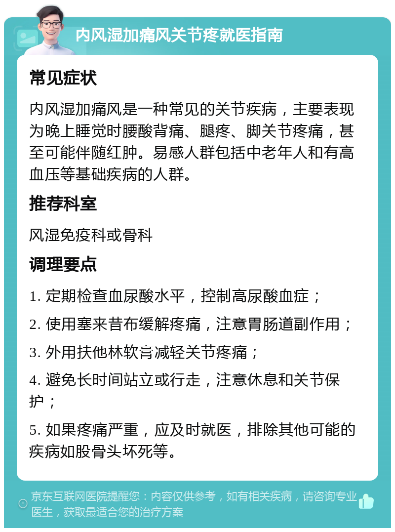 内风湿加痛风关节疼就医指南 常见症状 内风湿加痛风是一种常见的关节疾病，主要表现为晚上睡觉时腰酸背痛、腿疼、脚关节疼痛，甚至可能伴随红肿。易感人群包括中老年人和有高血压等基础疾病的人群。 推荐科室 风湿免疫科或骨科 调理要点 1. 定期检查血尿酸水平，控制高尿酸血症； 2. 使用塞来昔布缓解疼痛，注意胃肠道副作用； 3. 外用扶他林软膏减轻关节疼痛； 4. 避免长时间站立或行走，注意休息和关节保护； 5. 如果疼痛严重，应及时就医，排除其他可能的疾病如股骨头坏死等。