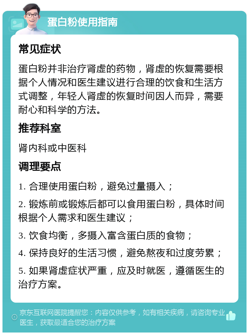 蛋白粉使用指南 常见症状 蛋白粉并非治疗肾虚的药物，肾虚的恢复需要根据个人情况和医生建议进行合理的饮食和生活方式调整，年轻人肾虚的恢复时间因人而异，需要耐心和科学的方法。 推荐科室 肾内科或中医科 调理要点 1. 合理使用蛋白粉，避免过量摄入； 2. 锻炼前或锻炼后都可以食用蛋白粉，具体时间根据个人需求和医生建议； 3. 饮食均衡，多摄入富含蛋白质的食物； 4. 保持良好的生活习惯，避免熬夜和过度劳累； 5. 如果肾虚症状严重，应及时就医，遵循医生的治疗方案。