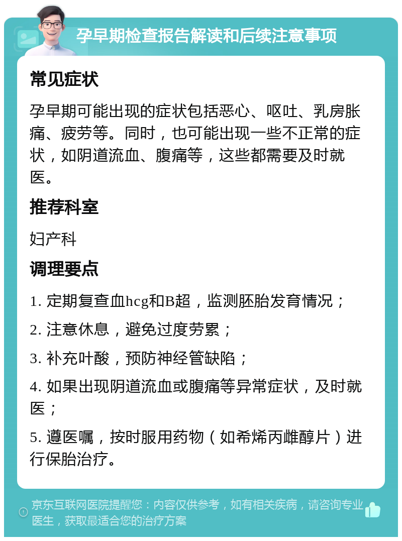 孕早期检查报告解读和后续注意事项 常见症状 孕早期可能出现的症状包括恶心、呕吐、乳房胀痛、疲劳等。同时，也可能出现一些不正常的症状，如阴道流血、腹痛等，这些都需要及时就医。 推荐科室 妇产科 调理要点 1. 定期复查血hcg和B超，监测胚胎发育情况； 2. 注意休息，避免过度劳累； 3. 补充叶酸，预防神经管缺陷； 4. 如果出现阴道流血或腹痛等异常症状，及时就医； 5. 遵医嘱，按时服用药物（如希烯丙雌醇片）进行保胎治疗。