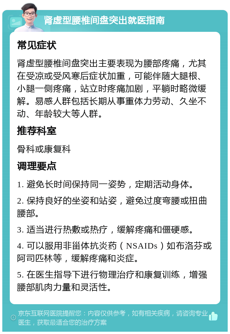 肾虚型腰椎间盘突出就医指南 常见症状 肾虚型腰椎间盘突出主要表现为腰部疼痛，尤其在受凉或受风寒后症状加重，可能伴随大腿根、小腿一侧疼痛，站立时疼痛加剧，平躺时略微缓解。易感人群包括长期从事重体力劳动、久坐不动、年龄较大等人群。 推荐科室 骨科或康复科 调理要点 1. 避免长时间保持同一姿势，定期活动身体。 2. 保持良好的坐姿和站姿，避免过度弯腰或扭曲腰部。 3. 适当进行热敷或热疗，缓解疼痛和僵硬感。 4. 可以服用非甾体抗炎药（NSAIDs）如布洛芬或阿司匹林等，缓解疼痛和炎症。 5. 在医生指导下进行物理治疗和康复训练，增强腰部肌肉力量和灵活性。