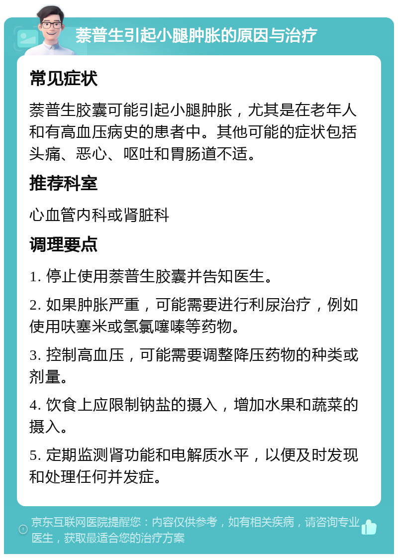 萘普生引起小腿肿胀的原因与治疗 常见症状 萘普生胶囊可能引起小腿肿胀，尤其是在老年人和有高血压病史的患者中。其他可能的症状包括头痛、恶心、呕吐和胃肠道不适。 推荐科室 心血管内科或肾脏科 调理要点 1. 停止使用萘普生胶囊并告知医生。 2. 如果肿胀严重，可能需要进行利尿治疗，例如使用呋塞米或氢氯噻嗪等药物。 3. 控制高血压，可能需要调整降压药物的种类或剂量。 4. 饮食上应限制钠盐的摄入，增加水果和蔬菜的摄入。 5. 定期监测肾功能和电解质水平，以便及时发现和处理任何并发症。