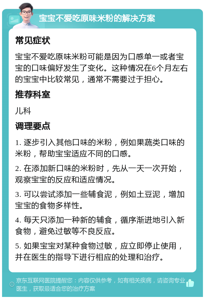 宝宝不爱吃原味米粉的解决方案 常见症状 宝宝不爱吃原味米粉可能是因为口感单一或者宝宝的口味偏好发生了变化。这种情况在6个月左右的宝宝中比较常见，通常不需要过于担心。 推荐科室 儿科 调理要点 1. 逐步引入其他口味的米粉，例如果蔬类口味的米粉，帮助宝宝适应不同的口感。 2. 在添加新口味的米粉时，先从一天一次开始，观察宝宝的反应和适应情况。 3. 可以尝试添加一些辅食泥，例如土豆泥，增加宝宝的食物多样性。 4. 每天只添加一种新的辅食，循序渐进地引入新食物，避免过敏等不良反应。 5. 如果宝宝对某种食物过敏，应立即停止使用，并在医生的指导下进行相应的处理和治疗。