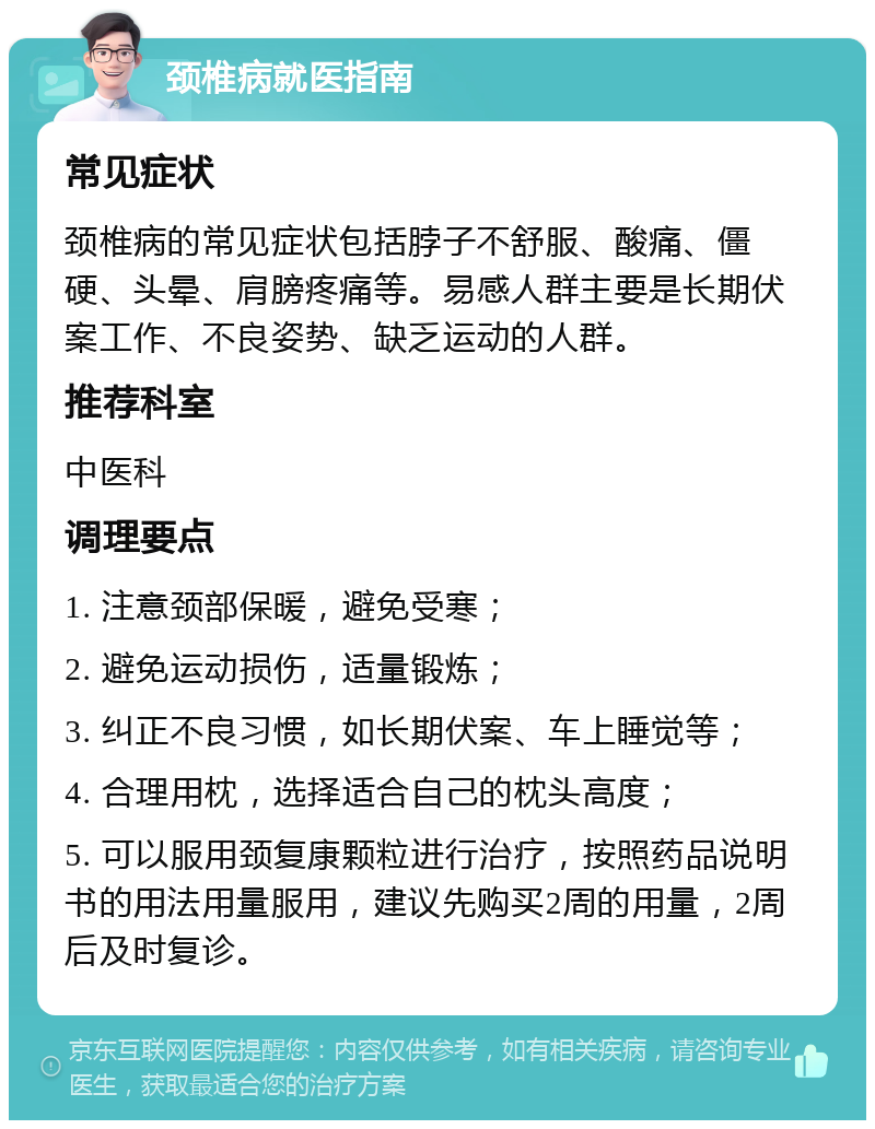 颈椎病就医指南 常见症状 颈椎病的常见症状包括脖子不舒服、酸痛、僵硬、头晕、肩膀疼痛等。易感人群主要是长期伏案工作、不良姿势、缺乏运动的人群。 推荐科室 中医科 调理要点 1. 注意颈部保暖，避免受寒； 2. 避免运动损伤，适量锻炼； 3. 纠正不良习惯，如长期伏案、车上睡觉等； 4. 合理用枕，选择适合自己的枕头高度； 5. 可以服用颈复康颗粒进行治疗，按照药品说明书的用法用量服用，建议先购买2周的用量，2周后及时复诊。