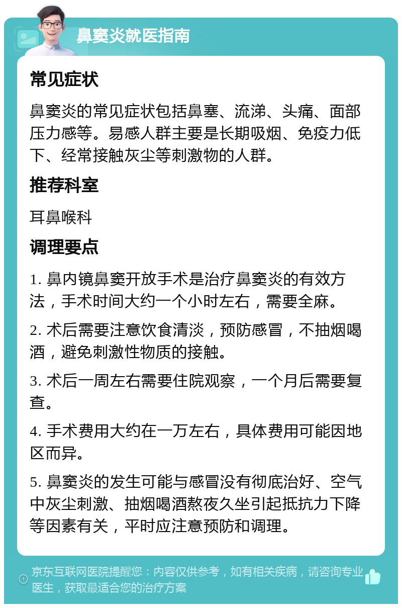 鼻窦炎就医指南 常见症状 鼻窦炎的常见症状包括鼻塞、流涕、头痛、面部压力感等。易感人群主要是长期吸烟、免疫力低下、经常接触灰尘等刺激物的人群。 推荐科室 耳鼻喉科 调理要点 1. 鼻内镜鼻窦开放手术是治疗鼻窦炎的有效方法，手术时间大约一个小时左右，需要全麻。 2. 术后需要注意饮食清淡，预防感冒，不抽烟喝酒，避免刺激性物质的接触。 3. 术后一周左右需要住院观察，一个月后需要复查。 4. 手术费用大约在一万左右，具体费用可能因地区而异。 5. 鼻窦炎的发生可能与感冒没有彻底治好、空气中灰尘刺激、抽烟喝酒熬夜久坐引起抵抗力下降等因素有关，平时应注意预防和调理。