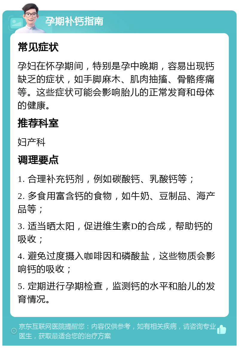 孕期补钙指南 常见症状 孕妇在怀孕期间，特别是孕中晚期，容易出现钙缺乏的症状，如手脚麻木、肌肉抽搐、骨骼疼痛等。这些症状可能会影响胎儿的正常发育和母体的健康。 推荐科室 妇产科 调理要点 1. 合理补充钙剂，例如碳酸钙、乳酸钙等； 2. 多食用富含钙的食物，如牛奶、豆制品、海产品等； 3. 适当晒太阳，促进维生素D的合成，帮助钙的吸收； 4. 避免过度摄入咖啡因和磷酸盐，这些物质会影响钙的吸收； 5. 定期进行孕期检查，监测钙的水平和胎儿的发育情况。