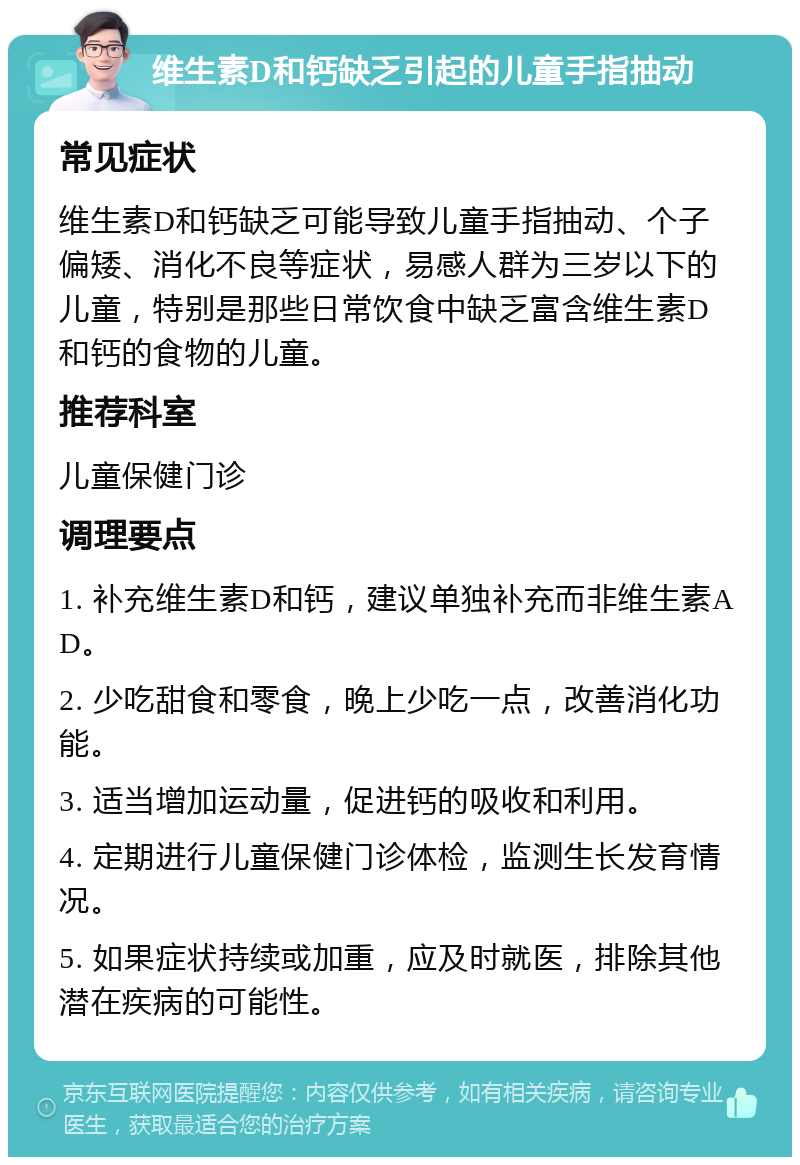 维生素D和钙缺乏引起的儿童手指抽动 常见症状 维生素D和钙缺乏可能导致儿童手指抽动、个子偏矮、消化不良等症状，易感人群为三岁以下的儿童，特别是那些日常饮食中缺乏富含维生素D和钙的食物的儿童。 推荐科室 儿童保健门诊 调理要点 1. 补充维生素D和钙，建议单独补充而非维生素AD。 2. 少吃甜食和零食，晚上少吃一点，改善消化功能。 3. 适当增加运动量，促进钙的吸收和利用。 4. 定期进行儿童保健门诊体检，监测生长发育情况。 5. 如果症状持续或加重，应及时就医，排除其他潜在疾病的可能性。