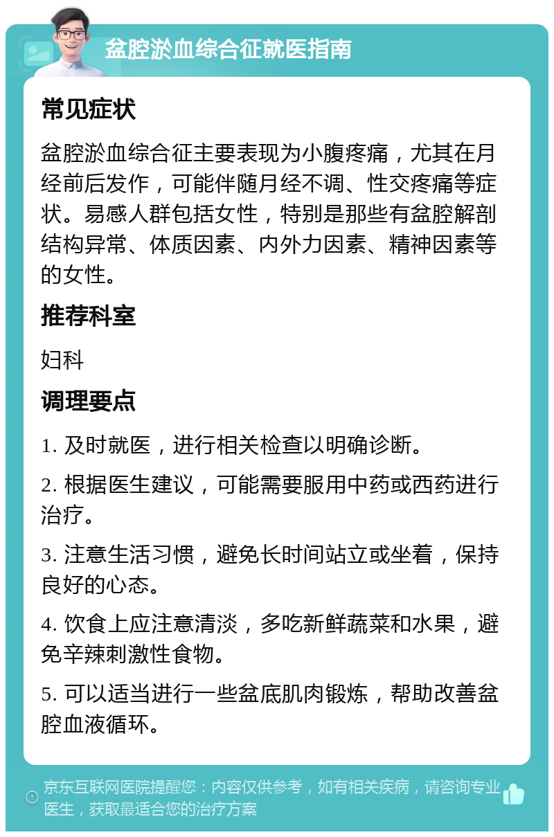 盆腔淤血综合征就医指南 常见症状 盆腔淤血综合征主要表现为小腹疼痛，尤其在月经前后发作，可能伴随月经不调、性交疼痛等症状。易感人群包括女性，特别是那些有盆腔解剖结构异常、体质因素、内外力因素、精神因素等的女性。 推荐科室 妇科 调理要点 1. 及时就医，进行相关检查以明确诊断。 2. 根据医生建议，可能需要服用中药或西药进行治疗。 3. 注意生活习惯，避免长时间站立或坐着，保持良好的心态。 4. 饮食上应注意清淡，多吃新鲜蔬菜和水果，避免辛辣刺激性食物。 5. 可以适当进行一些盆底肌肉锻炼，帮助改善盆腔血液循环。