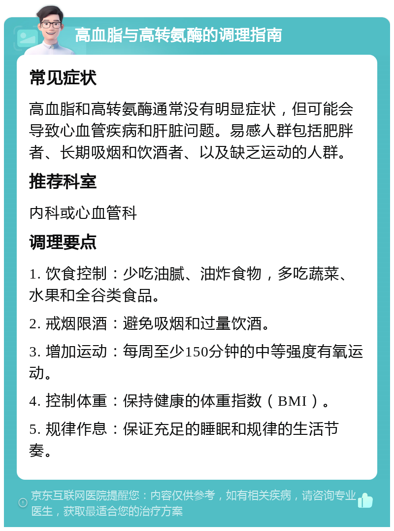 高血脂与高转氨酶的调理指南 常见症状 高血脂和高转氨酶通常没有明显症状，但可能会导致心血管疾病和肝脏问题。易感人群包括肥胖者、长期吸烟和饮酒者、以及缺乏运动的人群。 推荐科室 内科或心血管科 调理要点 1. 饮食控制：少吃油腻、油炸食物，多吃蔬菜、水果和全谷类食品。 2. 戒烟限酒：避免吸烟和过量饮酒。 3. 增加运动：每周至少150分钟的中等强度有氧运动。 4. 控制体重：保持健康的体重指数（BMI）。 5. 规律作息：保证充足的睡眠和规律的生活节奏。