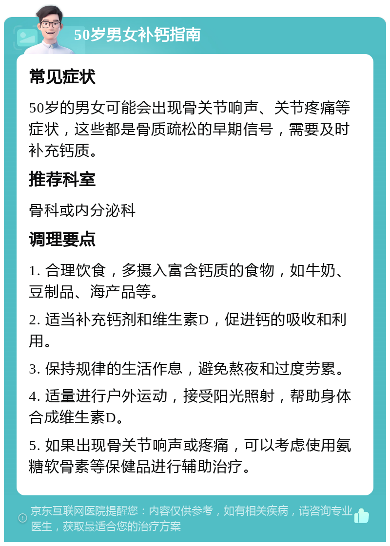 50岁男女补钙指南 常见症状 50岁的男女可能会出现骨关节响声、关节疼痛等症状，这些都是骨质疏松的早期信号，需要及时补充钙质。 推荐科室 骨科或内分泌科 调理要点 1. 合理饮食，多摄入富含钙质的食物，如牛奶、豆制品、海产品等。 2. 适当补充钙剂和维生素D，促进钙的吸收和利用。 3. 保持规律的生活作息，避免熬夜和过度劳累。 4. 适量进行户外运动，接受阳光照射，帮助身体合成维生素D。 5. 如果出现骨关节响声或疼痛，可以考虑使用氨糖软骨素等保健品进行辅助治疗。