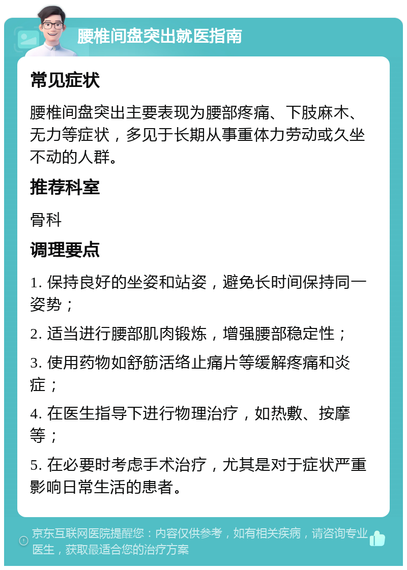 腰椎间盘突出就医指南 常见症状 腰椎间盘突出主要表现为腰部疼痛、下肢麻木、无力等症状，多见于长期从事重体力劳动或久坐不动的人群。 推荐科室 骨科 调理要点 1. 保持良好的坐姿和站姿，避免长时间保持同一姿势； 2. 适当进行腰部肌肉锻炼，增强腰部稳定性； 3. 使用药物如舒筋活络止痛片等缓解疼痛和炎症； 4. 在医生指导下进行物理治疗，如热敷、按摩等； 5. 在必要时考虑手术治疗，尤其是对于症状严重影响日常生活的患者。