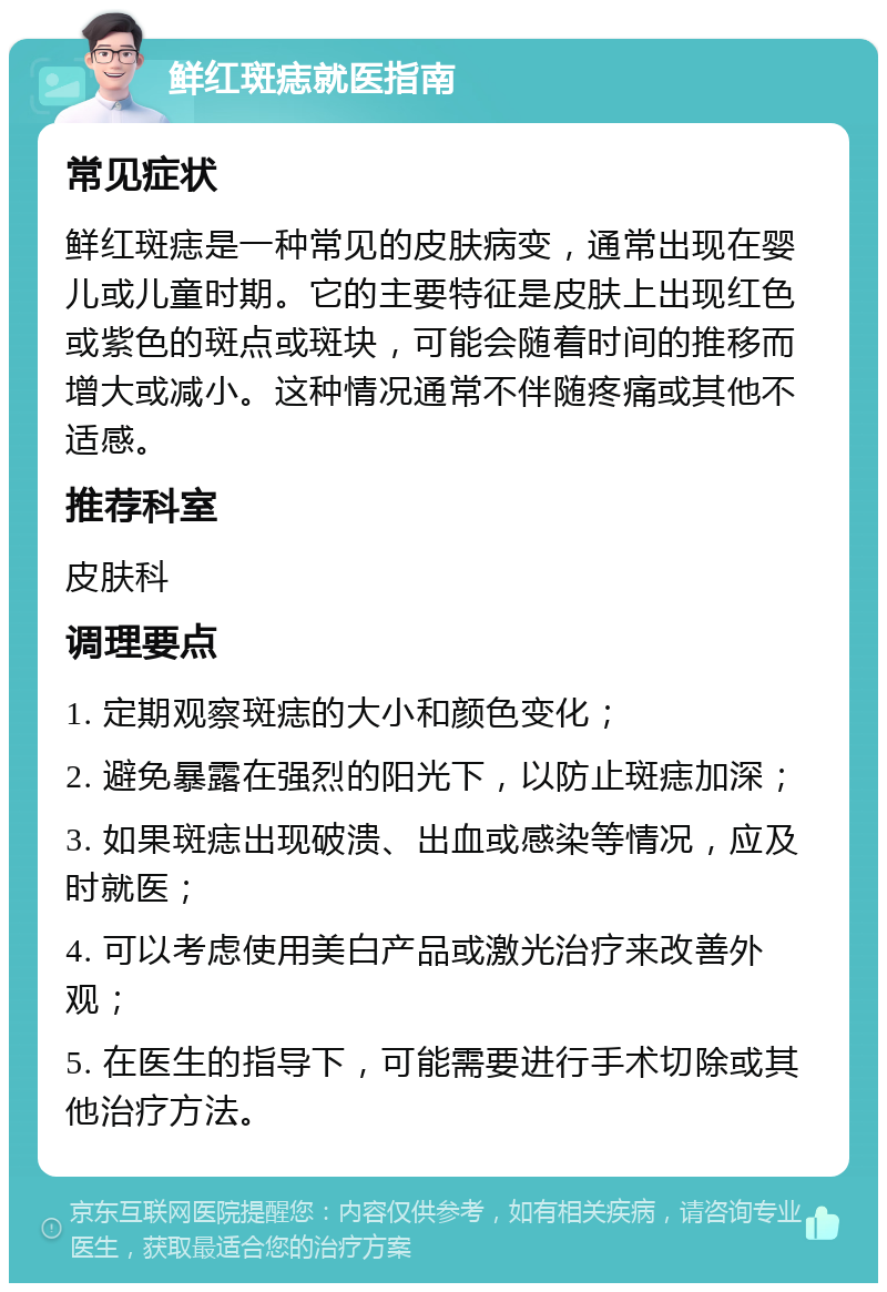 鲜红斑痣就医指南 常见症状 鲜红斑痣是一种常见的皮肤病变，通常出现在婴儿或儿童时期。它的主要特征是皮肤上出现红色或紫色的斑点或斑块，可能会随着时间的推移而增大或减小。这种情况通常不伴随疼痛或其他不适感。 推荐科室 皮肤科 调理要点 1. 定期观察斑痣的大小和颜色变化； 2. 避免暴露在强烈的阳光下，以防止斑痣加深； 3. 如果斑痣出现破溃、出血或感染等情况，应及时就医； 4. 可以考虑使用美白产品或激光治疗来改善外观； 5. 在医生的指导下，可能需要进行手术切除或其他治疗方法。