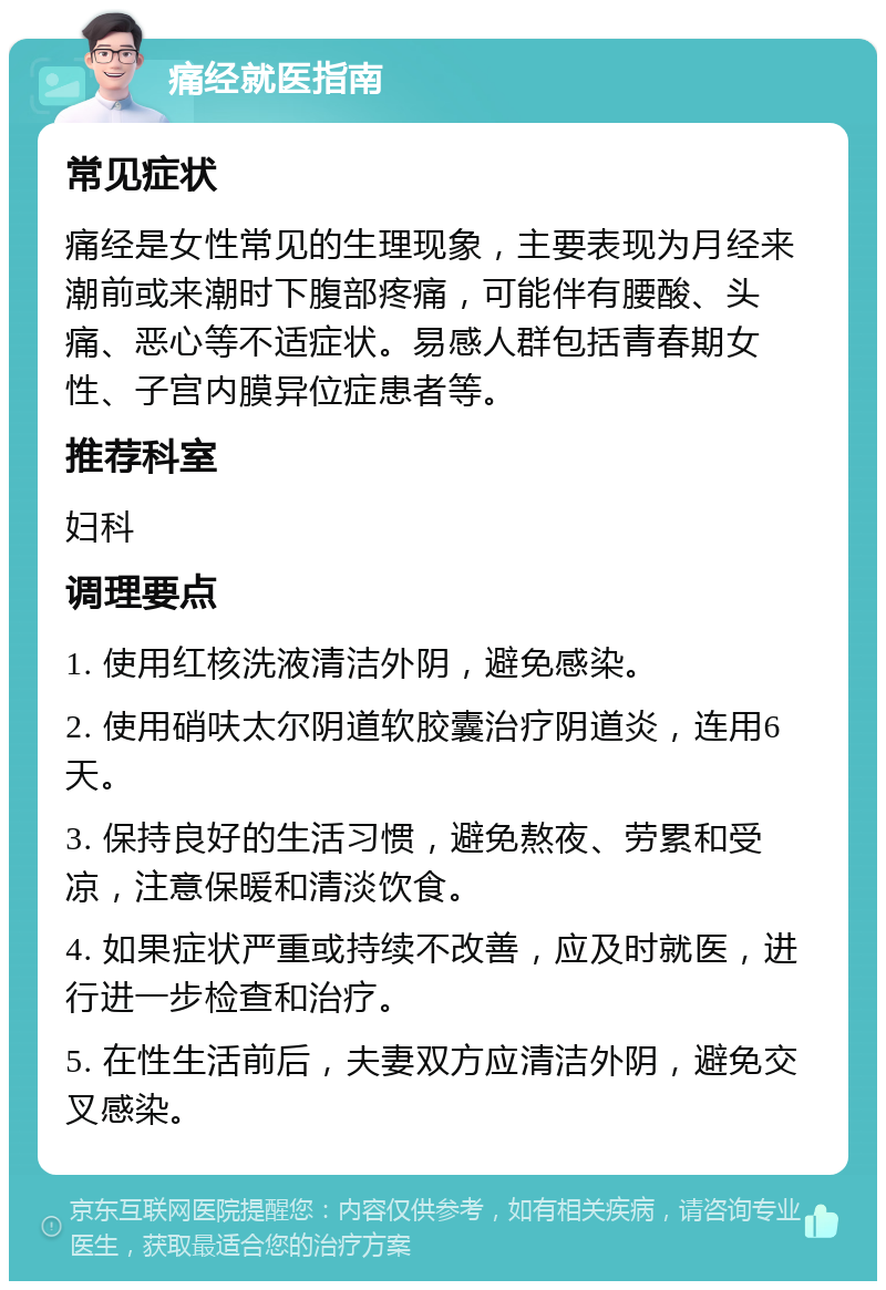 痛经就医指南 常见症状 痛经是女性常见的生理现象，主要表现为月经来潮前或来潮时下腹部疼痛，可能伴有腰酸、头痛、恶心等不适症状。易感人群包括青春期女性、子宫内膜异位症患者等。 推荐科室 妇科 调理要点 1. 使用红核洗液清洁外阴，避免感染。 2. 使用硝呋太尔阴道软胶囊治疗阴道炎，连用6天。 3. 保持良好的生活习惯，避免熬夜、劳累和受凉，注意保暖和清淡饮食。 4. 如果症状严重或持续不改善，应及时就医，进行进一步检查和治疗。 5. 在性生活前后，夫妻双方应清洁外阴，避免交叉感染。