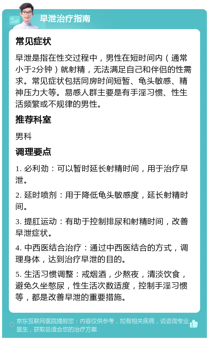 早泄治疗指南 常见症状 早泄是指在性交过程中，男性在短时间内（通常小于2分钟）就射精，无法满足自己和伴侣的性需求。常见症状包括同房时间短暂、龟头敏感、精神压力大等。易感人群主要是有手淫习惯、性生活频繁或不规律的男性。 推荐科室 男科 调理要点 1. 必利劲：可以暂时延长射精时间，用于治疗早泄。 2. 延时喷剂：用于降低龟头敏感度，延长射精时间。 3. 提肛运动：有助于控制排尿和射精时间，改善早泄症状。 4. 中西医结合治疗：通过中西医结合的方式，调理身体，达到治疗早泄的目的。 5. 生活习惯调整：戒烟酒，少熬夜，清淡饮食，避免久坐憋尿，性生活次数适度，控制手淫习惯等，都是改善早泄的重要措施。