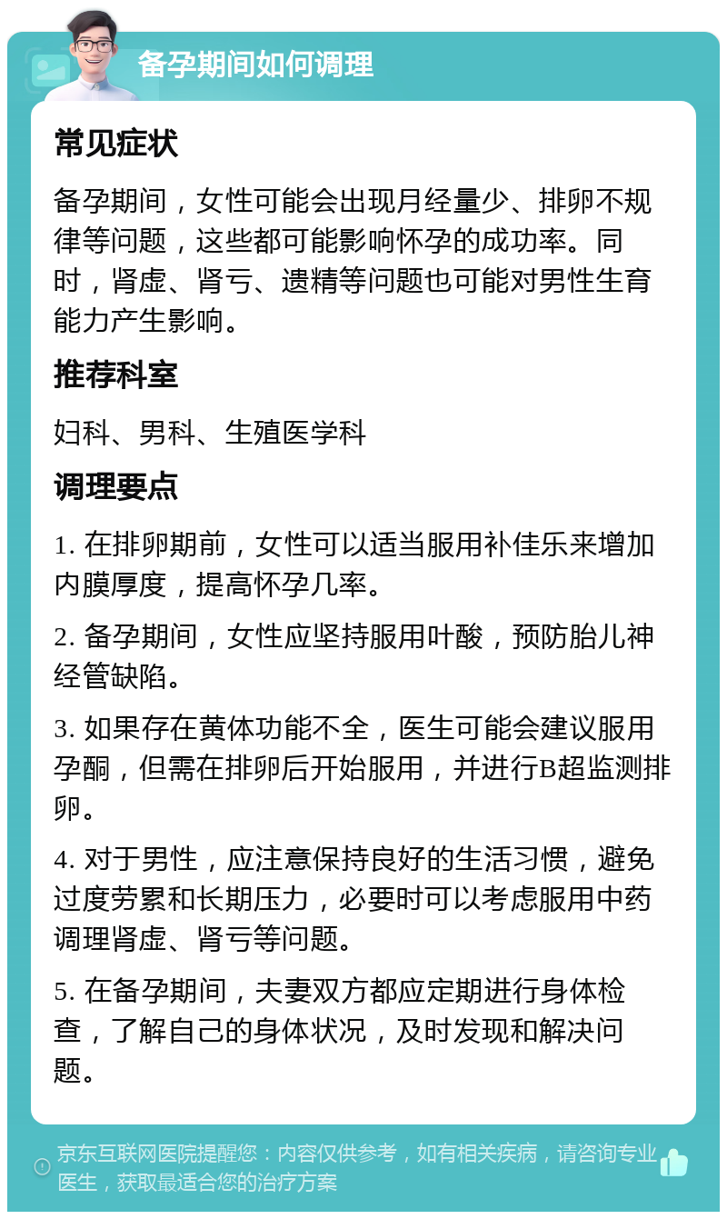 备孕期间如何调理 常见症状 备孕期间，女性可能会出现月经量少、排卵不规律等问题，这些都可能影响怀孕的成功率。同时，肾虚、肾亏、遗精等问题也可能对男性生育能力产生影响。 推荐科室 妇科、男科、生殖医学科 调理要点 1. 在排卵期前，女性可以适当服用补佳乐来增加内膜厚度，提高怀孕几率。 2. 备孕期间，女性应坚持服用叶酸，预防胎儿神经管缺陷。 3. 如果存在黄体功能不全，医生可能会建议服用孕酮，但需在排卵后开始服用，并进行B超监测排卵。 4. 对于男性，应注意保持良好的生活习惯，避免过度劳累和长期压力，必要时可以考虑服用中药调理肾虚、肾亏等问题。 5. 在备孕期间，夫妻双方都应定期进行身体检查，了解自己的身体状况，及时发现和解决问题。