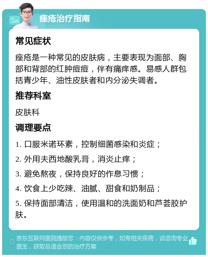 痤疮治疗指南 常见症状 痤疮是一种常见的皮肤病，主要表现为面部、胸部和背部的红肿痘痘，伴有痛痒感。易感人群包括青少年、油性皮肤者和内分泌失调者。 推荐科室 皮肤科 调理要点 1. 口服米诺环素，控制细菌感染和炎症； 2. 外用夫西地酸乳膏，消炎止痒； 3. 避免熬夜，保持良好的作息习惯； 4. 饮食上少吃辣、油腻、甜食和奶制品； 5. 保持面部清洁，使用温和的洗面奶和芦荟胶护肤。