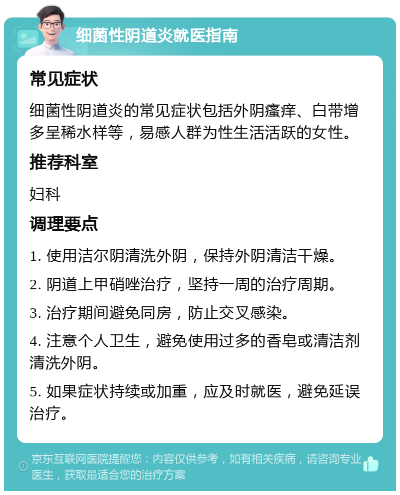 细菌性阴道炎就医指南 常见症状 细菌性阴道炎的常见症状包括外阴瘙痒、白带增多呈稀水样等，易感人群为性生活活跃的女性。 推荐科室 妇科 调理要点 1. 使用洁尔阴清洗外阴，保持外阴清洁干燥。 2. 阴道上甲硝唑治疗，坚持一周的治疗周期。 3. 治疗期间避免同房，防止交叉感染。 4. 注意个人卫生，避免使用过多的香皂或清洁剂清洗外阴。 5. 如果症状持续或加重，应及时就医，避免延误治疗。