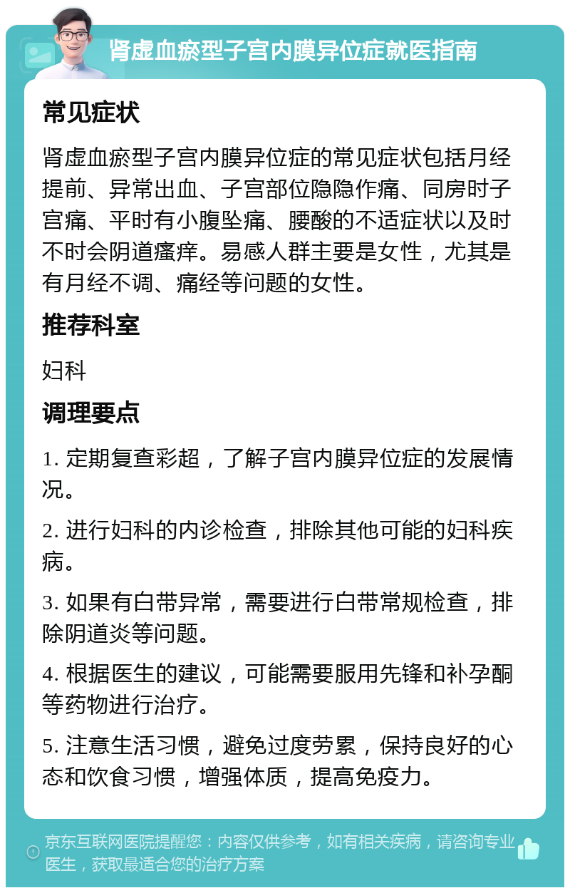 肾虚血瘀型子宫内膜异位症就医指南 常见症状 肾虚血瘀型子宫内膜异位症的常见症状包括月经提前、异常出血、子宫部位隐隐作痛、同房时子宫痛、平时有小腹坠痛、腰酸的不适症状以及时不时会阴道瘙痒。易感人群主要是女性，尤其是有月经不调、痛经等问题的女性。 推荐科室 妇科 调理要点 1. 定期复查彩超，了解子宫内膜异位症的发展情况。 2. 进行妇科的内诊检查，排除其他可能的妇科疾病。 3. 如果有白带异常，需要进行白带常规检查，排除阴道炎等问题。 4. 根据医生的建议，可能需要服用先锋和补孕酮等药物进行治疗。 5. 注意生活习惯，避免过度劳累，保持良好的心态和饮食习惯，增强体质，提高免疫力。