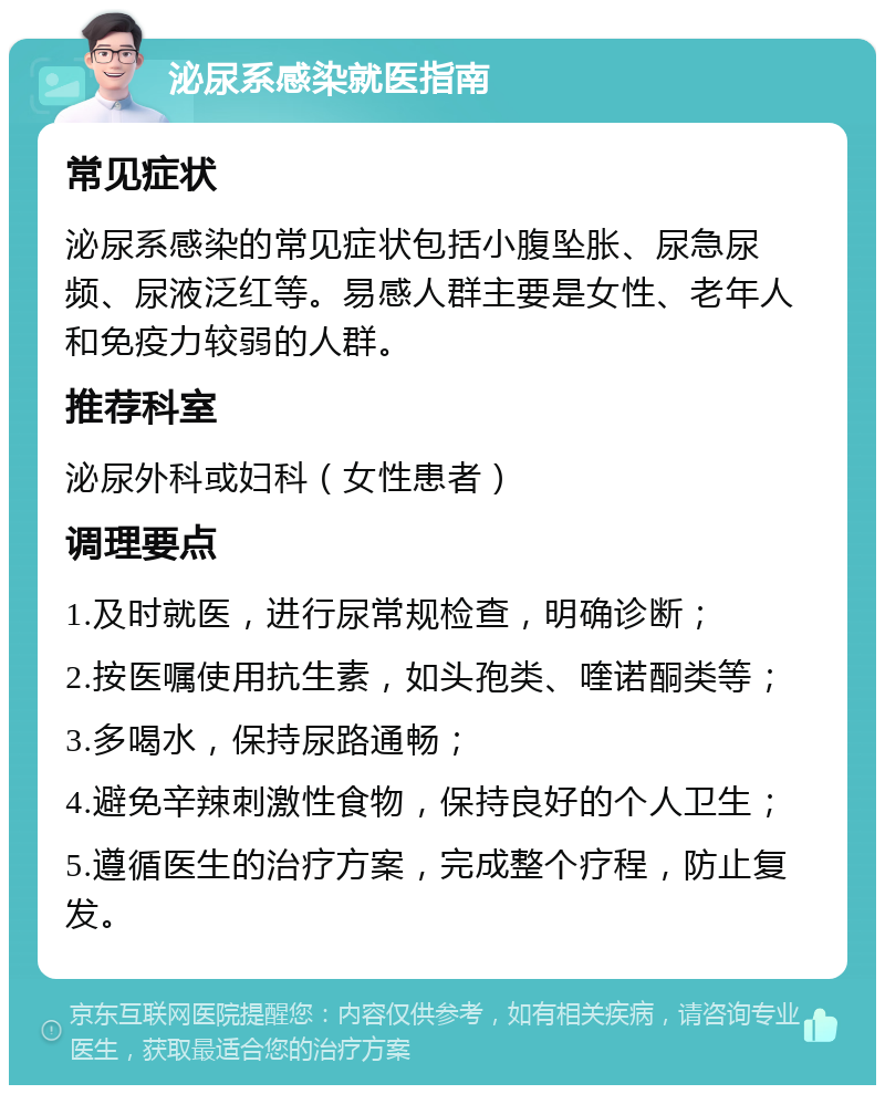 泌尿系感染就医指南 常见症状 泌尿系感染的常见症状包括小腹坠胀、尿急尿频、尿液泛红等。易感人群主要是女性、老年人和免疫力较弱的人群。 推荐科室 泌尿外科或妇科（女性患者） 调理要点 1.及时就医，进行尿常规检查，明确诊断； 2.按医嘱使用抗生素，如头孢类、喹诺酮类等； 3.多喝水，保持尿路通畅； 4.避免辛辣刺激性食物，保持良好的个人卫生； 5.遵循医生的治疗方案，完成整个疗程，防止复发。