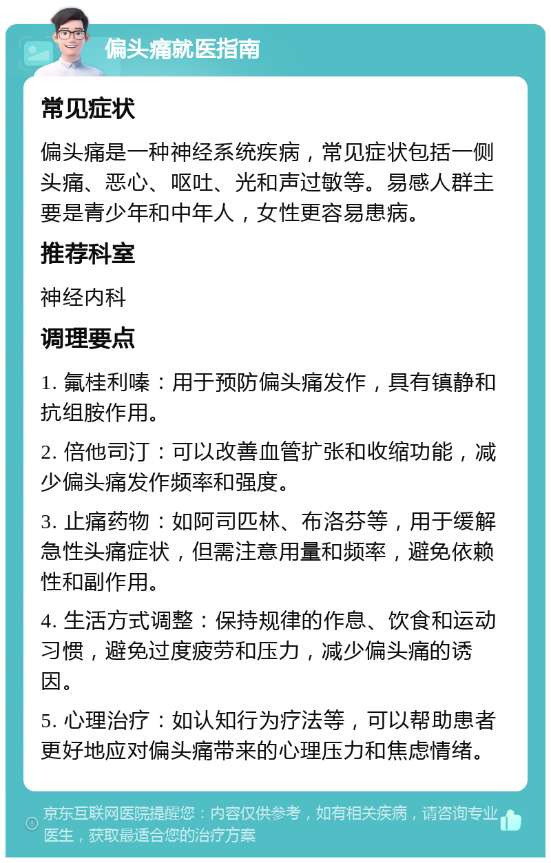 偏头痛就医指南 常见症状 偏头痛是一种神经系统疾病，常见症状包括一侧头痛、恶心、呕吐、光和声过敏等。易感人群主要是青少年和中年人，女性更容易患病。 推荐科室 神经内科 调理要点 1. 氟桂利嗪：用于预防偏头痛发作，具有镇静和抗组胺作用。 2. 倍他司汀：可以改善血管扩张和收缩功能，减少偏头痛发作频率和强度。 3. 止痛药物：如阿司匹林、布洛芬等，用于缓解急性头痛症状，但需注意用量和频率，避免依赖性和副作用。 4. 生活方式调整：保持规律的作息、饮食和运动习惯，避免过度疲劳和压力，减少偏头痛的诱因。 5. 心理治疗：如认知行为疗法等，可以帮助患者更好地应对偏头痛带来的心理压力和焦虑情绪。