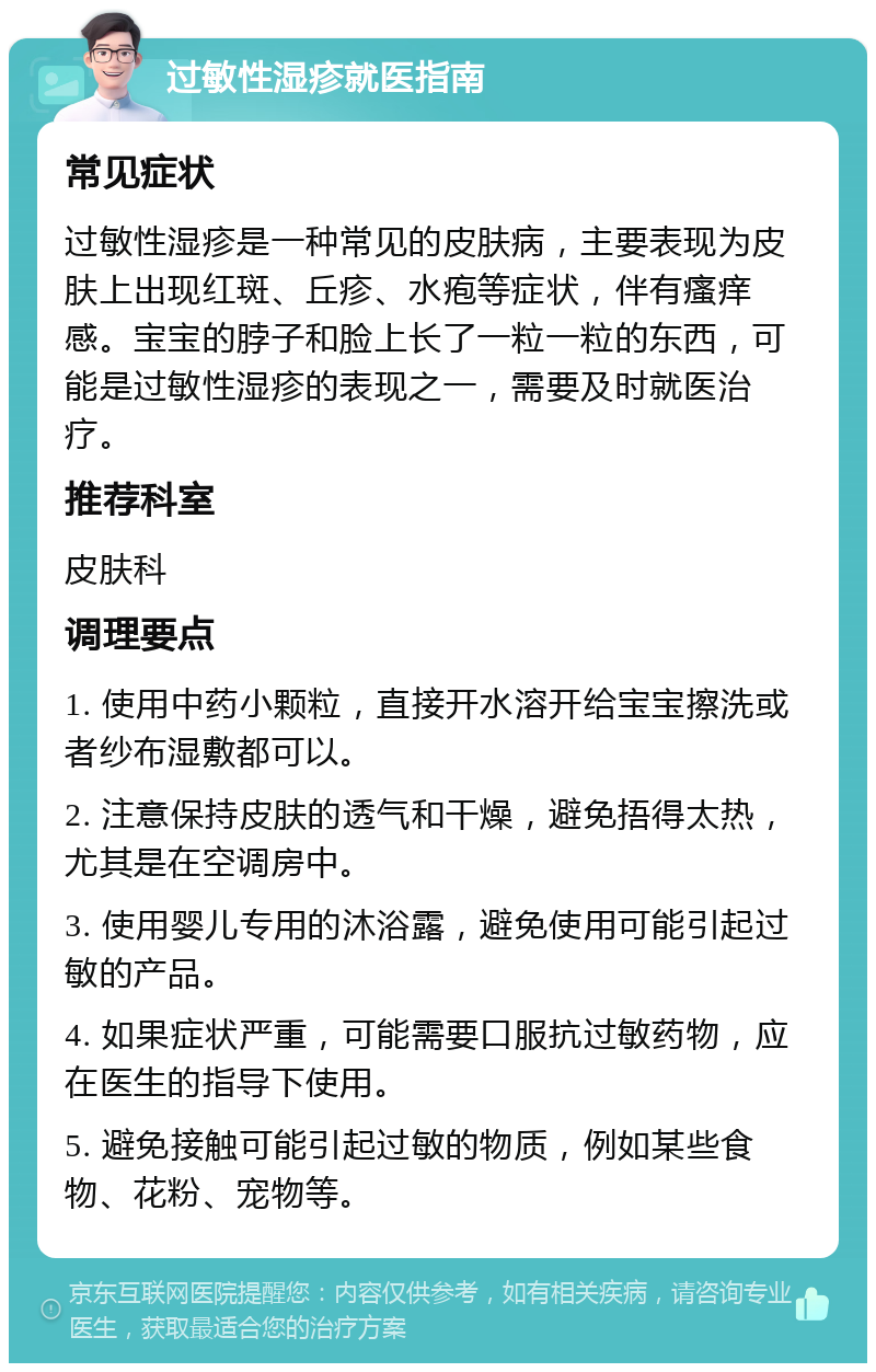 过敏性湿疹就医指南 常见症状 过敏性湿疹是一种常见的皮肤病，主要表现为皮肤上出现红斑、丘疹、水疱等症状，伴有瘙痒感。宝宝的脖子和脸上长了一粒一粒的东西，可能是过敏性湿疹的表现之一，需要及时就医治疗。 推荐科室 皮肤科 调理要点 1. 使用中药小颗粒，直接开水溶开给宝宝擦洗或者纱布湿敷都可以。 2. 注意保持皮肤的透气和干燥，避免捂得太热，尤其是在空调房中。 3. 使用婴儿专用的沐浴露，避免使用可能引起过敏的产品。 4. 如果症状严重，可能需要口服抗过敏药物，应在医生的指导下使用。 5. 避免接触可能引起过敏的物质，例如某些食物、花粉、宠物等。