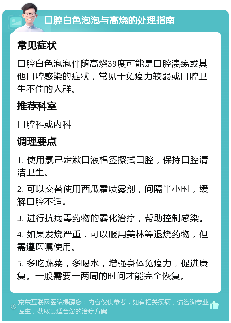 口腔白色泡泡与高烧的处理指南 常见症状 口腔白色泡泡伴随高烧39度可能是口腔溃疡或其他口腔感染的症状，常见于免疫力较弱或口腔卫生不佳的人群。 推荐科室 口腔科或内科 调理要点 1. 使用氯己定漱口液棉签擦拭口腔，保持口腔清洁卫生。 2. 可以交替使用西瓜霜喷雾剂，间隔半小时，缓解口腔不适。 3. 进行抗病毒药物的雾化治疗，帮助控制感染。 4. 如果发烧严重，可以服用美林等退烧药物，但需遵医嘱使用。 5. 多吃蔬菜，多喝水，增强身体免疫力，促进康复。一般需要一两周的时间才能完全恢复。