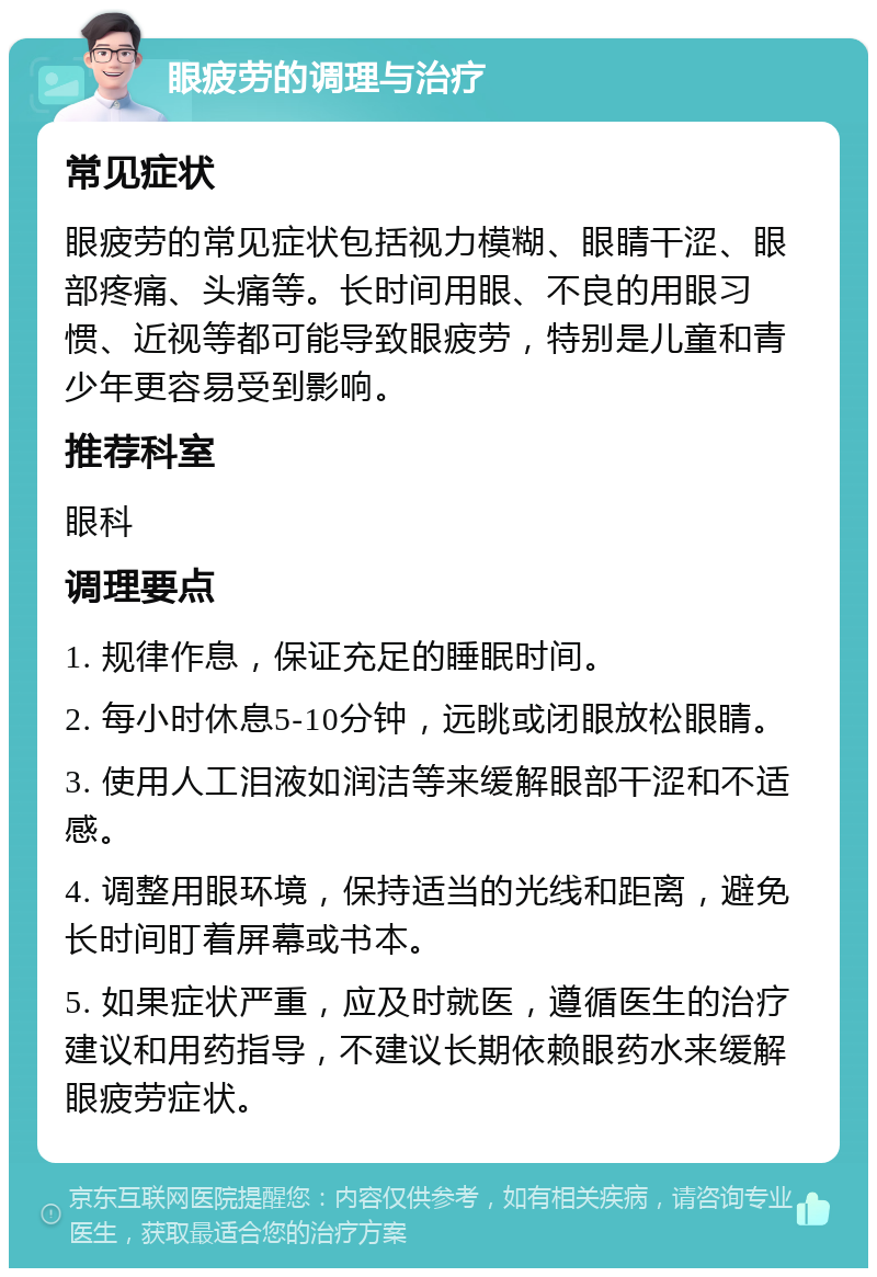 眼疲劳的调理与治疗 常见症状 眼疲劳的常见症状包括视力模糊、眼睛干涩、眼部疼痛、头痛等。长时间用眼、不良的用眼习惯、近视等都可能导致眼疲劳，特别是儿童和青少年更容易受到影响。 推荐科室 眼科 调理要点 1. 规律作息，保证充足的睡眠时间。 2. 每小时休息5-10分钟，远眺或闭眼放松眼睛。 3. 使用人工泪液如润洁等来缓解眼部干涩和不适感。 4. 调整用眼环境，保持适当的光线和距离，避免长时间盯着屏幕或书本。 5. 如果症状严重，应及时就医，遵循医生的治疗建议和用药指导，不建议长期依赖眼药水来缓解眼疲劳症状。