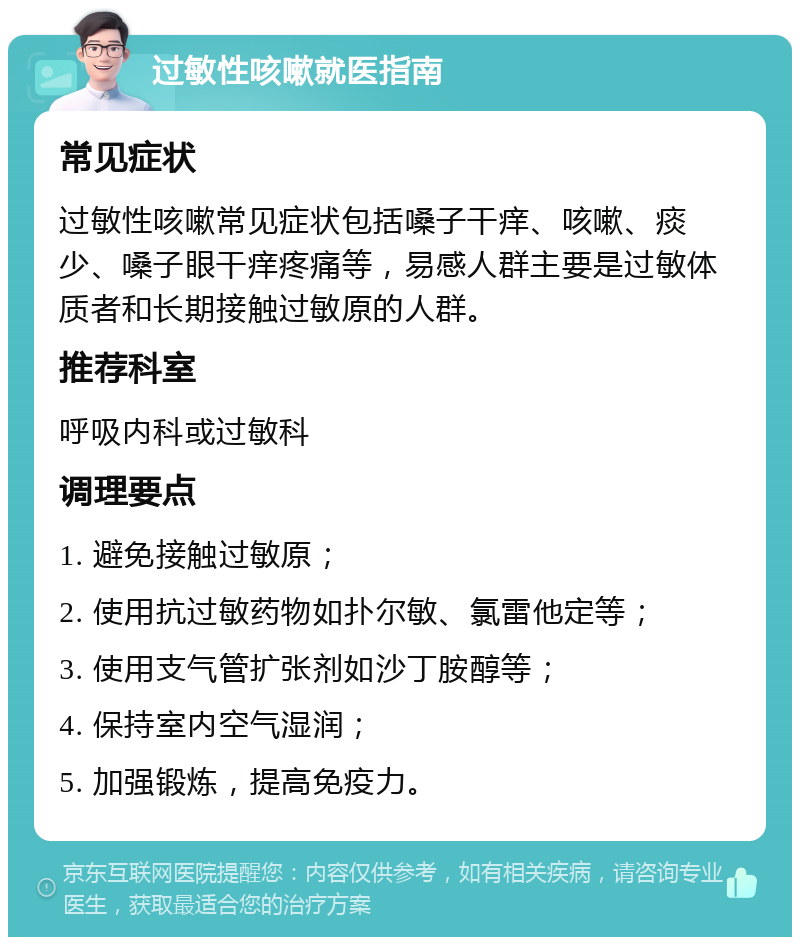 过敏性咳嗽就医指南 常见症状 过敏性咳嗽常见症状包括嗓子干痒、咳嗽、痰少、嗓子眼干痒疼痛等，易感人群主要是过敏体质者和长期接触过敏原的人群。 推荐科室 呼吸内科或过敏科 调理要点 1. 避免接触过敏原； 2. 使用抗过敏药物如扑尔敏、氯雷他定等； 3. 使用支气管扩张剂如沙丁胺醇等； 4. 保持室内空气湿润； 5. 加强锻炼，提高免疫力。