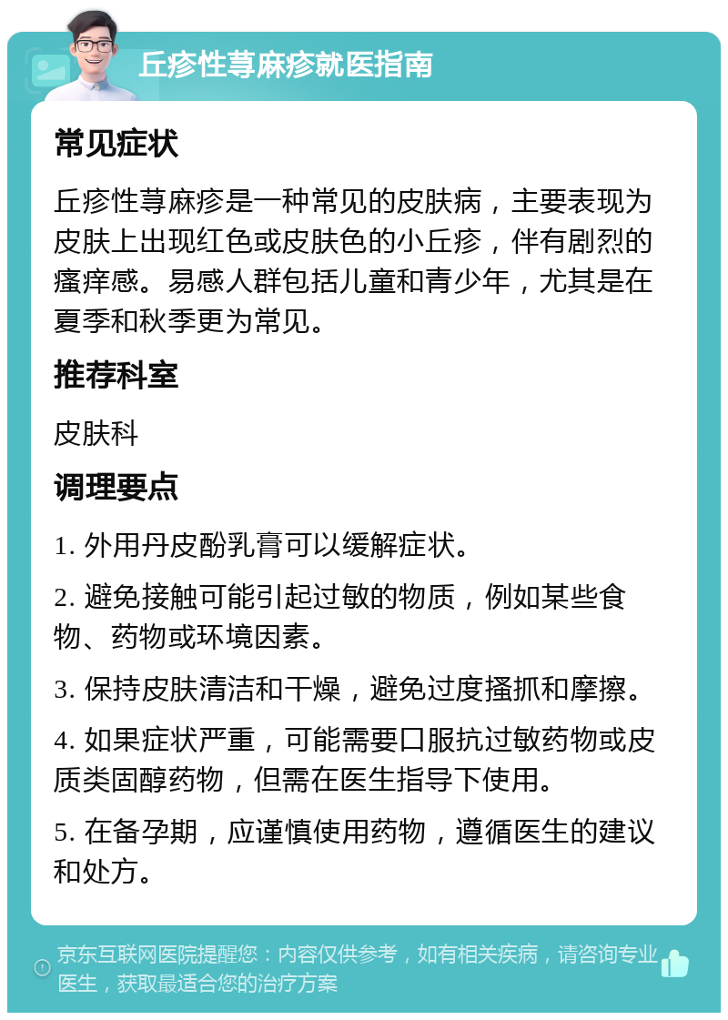 丘疹性荨麻疹就医指南 常见症状 丘疹性荨麻疹是一种常见的皮肤病，主要表现为皮肤上出现红色或皮肤色的小丘疹，伴有剧烈的瘙痒感。易感人群包括儿童和青少年，尤其是在夏季和秋季更为常见。 推荐科室 皮肤科 调理要点 1. 外用丹皮酚乳膏可以缓解症状。 2. 避免接触可能引起过敏的物质，例如某些食物、药物或环境因素。 3. 保持皮肤清洁和干燥，避免过度搔抓和摩擦。 4. 如果症状严重，可能需要口服抗过敏药物或皮质类固醇药物，但需在医生指导下使用。 5. 在备孕期，应谨慎使用药物，遵循医生的建议和处方。