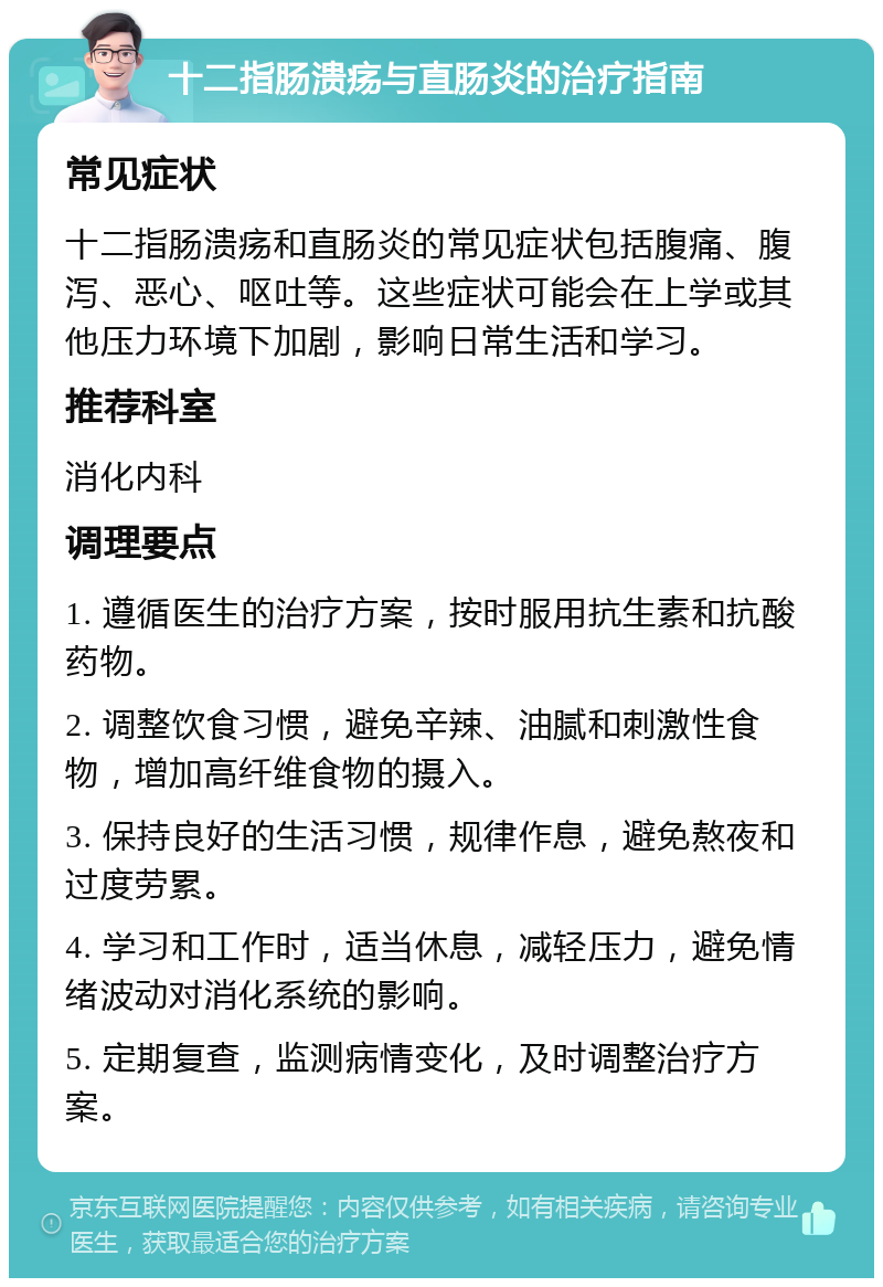 十二指肠溃疡与直肠炎的治疗指南 常见症状 十二指肠溃疡和直肠炎的常见症状包括腹痛、腹泻、恶心、呕吐等。这些症状可能会在上学或其他压力环境下加剧，影响日常生活和学习。 推荐科室 消化内科 调理要点 1. 遵循医生的治疗方案，按时服用抗生素和抗酸药物。 2. 调整饮食习惯，避免辛辣、油腻和刺激性食物，增加高纤维食物的摄入。 3. 保持良好的生活习惯，规律作息，避免熬夜和过度劳累。 4. 学习和工作时，适当休息，减轻压力，避免情绪波动对消化系统的影响。 5. 定期复查，监测病情变化，及时调整治疗方案。