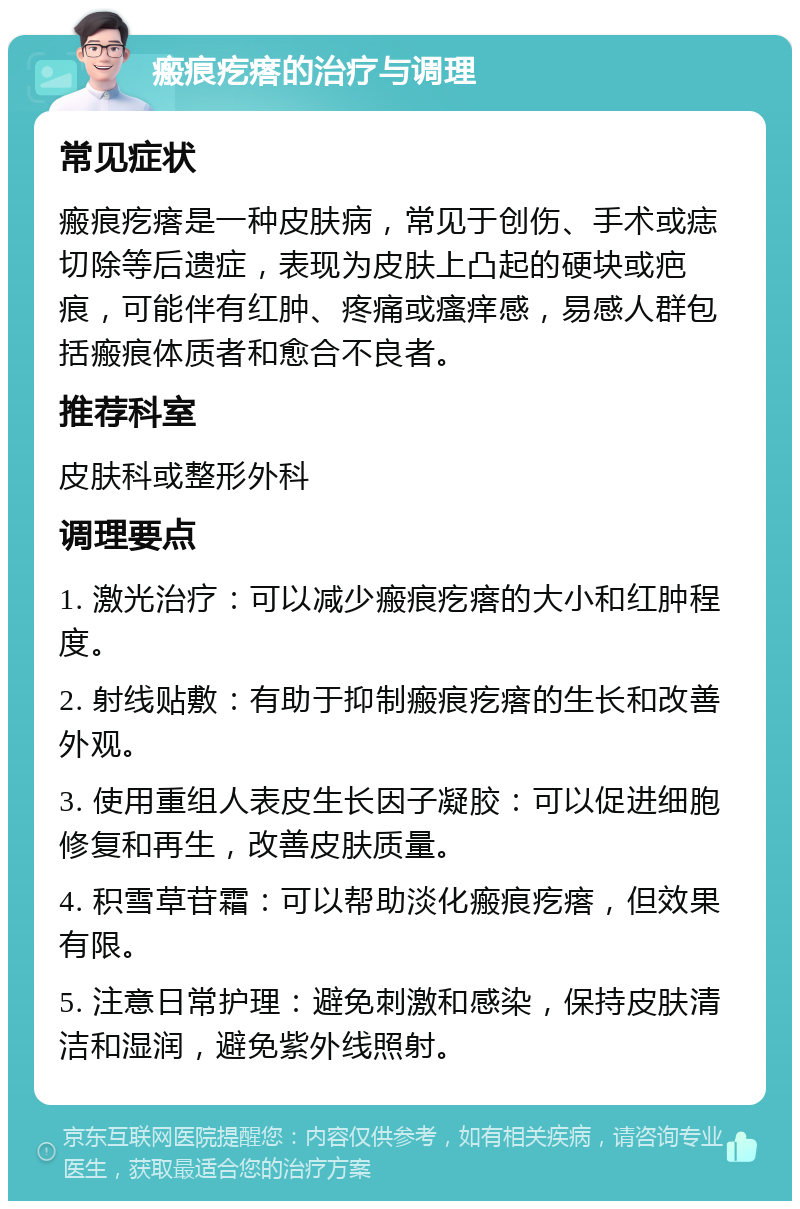 瘢痕疙瘩的治疗与调理 常见症状 瘢痕疙瘩是一种皮肤病，常见于创伤、手术或痣切除等后遗症，表现为皮肤上凸起的硬块或疤痕，可能伴有红肿、疼痛或瘙痒感，易感人群包括瘢痕体质者和愈合不良者。 推荐科室 皮肤科或整形外科 调理要点 1. 激光治疗：可以减少瘢痕疙瘩的大小和红肿程度。 2. 射线贴敷：有助于抑制瘢痕疙瘩的生长和改善外观。 3. 使用重组人表皮生长因子凝胶：可以促进细胞修复和再生，改善皮肤质量。 4. 积雪草苷霜：可以帮助淡化瘢痕疙瘩，但效果有限。 5. 注意日常护理：避免刺激和感染，保持皮肤清洁和湿润，避免紫外线照射。