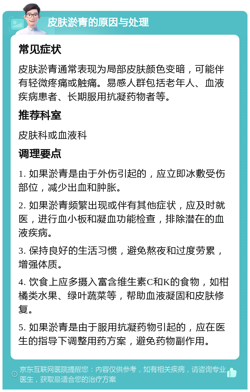 皮肤淤青的原因与处理 常见症状 皮肤淤青通常表现为局部皮肤颜色变暗，可能伴有轻微疼痛或触痛。易感人群包括老年人、血液疾病患者、长期服用抗凝药物者等。 推荐科室 皮肤科或血液科 调理要点 1. 如果淤青是由于外伤引起的，应立即冰敷受伤部位，减少出血和肿胀。 2. 如果淤青频繁出现或伴有其他症状，应及时就医，进行血小板和凝血功能检查，排除潜在的血液疾病。 3. 保持良好的生活习惯，避免熬夜和过度劳累，增强体质。 4. 饮食上应多摄入富含维生素C和K的食物，如柑橘类水果、绿叶蔬菜等，帮助血液凝固和皮肤修复。 5. 如果淤青是由于服用抗凝药物引起的，应在医生的指导下调整用药方案，避免药物副作用。