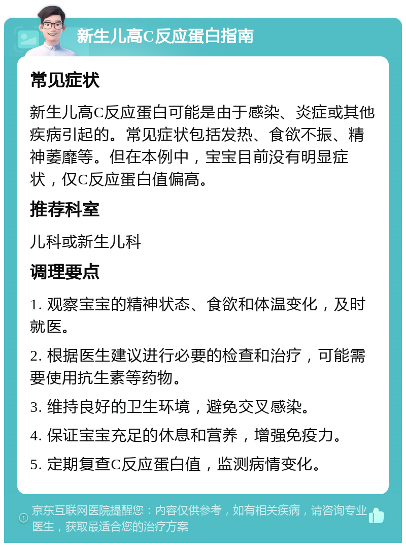 新生儿高C反应蛋白指南 常见症状 新生儿高C反应蛋白可能是由于感染、炎症或其他疾病引起的。常见症状包括发热、食欲不振、精神萎靡等。但在本例中，宝宝目前没有明显症状，仅C反应蛋白值偏高。 推荐科室 儿科或新生儿科 调理要点 1. 观察宝宝的精神状态、食欲和体温变化，及时就医。 2. 根据医生建议进行必要的检查和治疗，可能需要使用抗生素等药物。 3. 维持良好的卫生环境，避免交叉感染。 4. 保证宝宝充足的休息和营养，增强免疫力。 5. 定期复查C反应蛋白值，监测病情变化。